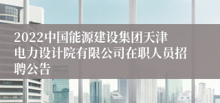 2022中国能源建设集团天津电力设计院有限公司在职人员招聘公告