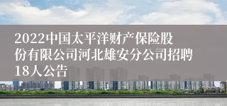 2022中国太平洋财产保险股份有限公司河北雄安分公司招聘18人公告