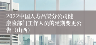 2022中国人寿吕梁分公司健康险部门工作人员的延期变更公告（山西）