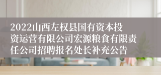 2022山西左权县国有资本投资运营有限公司宏源粮食有限责任公司招聘报名处长补充公告