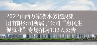 2022山西万家寨水务控股集团有限公司所属子公司“惠民生促就业”专场招聘132人公告