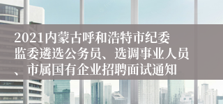 2021内蒙古呼和浩特市纪委监委遴选公务员、选调事业人员、市属国有企业招聘面试通知