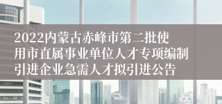 2022内蒙古赤峰市第二批使用市直属事业单位人才专项编制引进企业急需人才拟引进公告