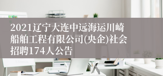 2021辽宁大连中远海运川崎船舶工程有限公司(央企)社会招聘174人公告