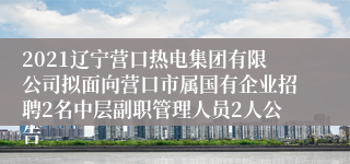 2021辽宁营口热电集团有限公司拟面向营口市属国有企业招聘2名中层副职管理人员2人公告