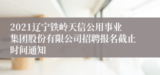 2021辽宁铁岭天信公用事业集团股份有限公司招聘报名截止时间通知