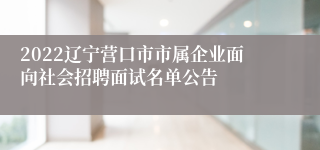 2022辽宁营口市市属企业面向社会招聘面试名单公告