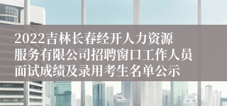 2022吉林长春经开人力资源服务有限公司招聘窗口工作人员面试成绩及录用考生名单公示