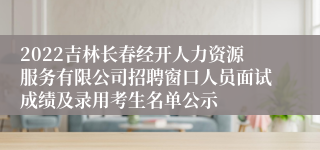 2022吉林长春经开人力资源服务有限公司招聘窗口人员面试成绩及录用考生名单公示