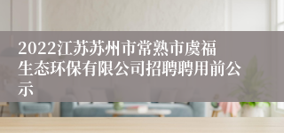 2022江苏苏州市常熟市虞福生态环保有限公司招聘聘用前公示