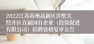 2022江苏苏州高新区浒墅关经开区直属国有企业（投资促进有限公司）招聘资格复审公告