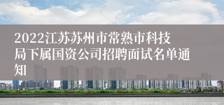 2022江苏苏州市常熟市科技局下属国资公司招聘面试名单通知