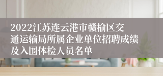 2022江苏连云港市赣榆区交通运输局所属企业单位招聘成绩及入围体检人员名单