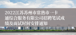 2022江苏苏州市常熟市一卡通综合服务有限公司招聘笔试成绩及面试时间安排通知