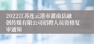 2022江苏连云港市灌南县融创传媒有限公司招聘人员资格复审通知