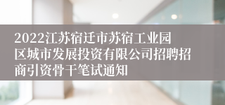 2022江苏宿迁市苏宿工业园区城市发展投资有限公司招聘招商引资骨干笔试通知