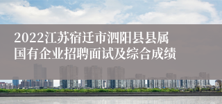 2022江苏宿迁市泗阳县县属国有企业招聘面试及综合成绩