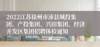 2022江苏徐州市沛县城投集团、产投集团、兴田集团、经济开发区集团招聘体检通知