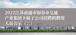 2022江苏南通市如皋市交通产业集团下属子公司招聘拟聘用人员公示（二）