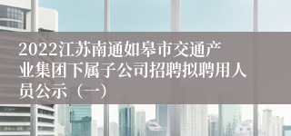 2022江苏南通如皋市交通产业集团下属子公司招聘拟聘用人员公示（一）