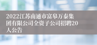 2022江苏南通市富皋万泰集团有限公司全资子公司招聘20人公告