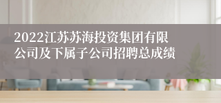 2022江苏苏海投资集团有限公司及下属子公司招聘总成绩