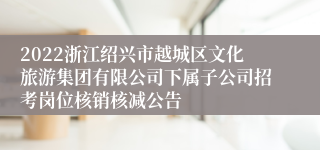 2022浙江绍兴市越城区文化旅游集团有限公司下属子公司招考岗位核销核减公告