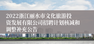 2022浙江丽水市文化旅游投资发展有限公司招聘计划核减和调整补充公告