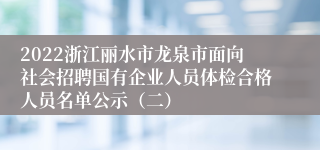 2022浙江丽水市龙泉市面向社会招聘国有企业人员体检合格人员名单公示（二）