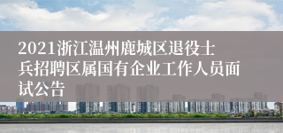 2021浙江温州鹿城区退役士兵招聘区属国有企业工作人员面试公告