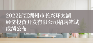 2022浙江湖州市长兴环太湖经济投资开发有限公司招聘笔试成绩公布