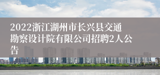 2022浙江湖州市长兴县交通勘察设计院有限公司招聘2人公告