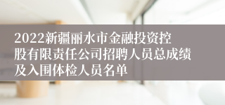 2022新疆丽水市金融投资控股有限责任公司招聘人员总成绩及入围体检人员名单