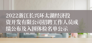 2022浙江长兴环太湖经济投资开发有限公司招聘工作人员成绩公布及入围体检名单公示