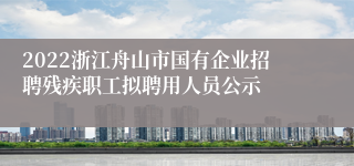 2022浙江舟山市国有企业招聘残疾职工拟聘用人员公示