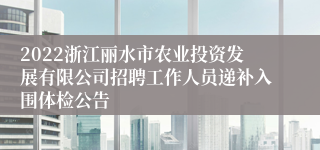 2022浙江丽水市农业投资发展有限公司招聘工作人员递补入围体检公告