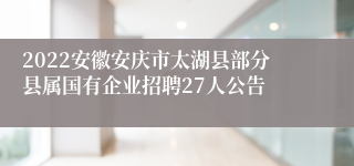 2022安徽安庆市太湖县部分县属国有企业招聘27人公告