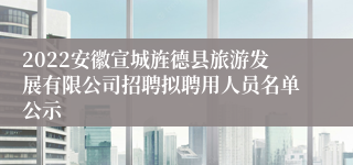 2022安徽宣城旌德县旅游发展有限公司招聘拟聘用人员名单公示