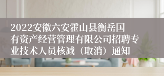 2022安徽六安霍山县衡岳国有资产经营管理有限公司招聘专业技术人员核减（取消）通知