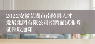 2022安徽芜湖市南陵县人才发展集团有限公司招聘面试准考证领取通知