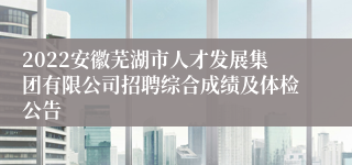 2022安徽芜湖市人才发展集团有限公司招聘综合成绩及体检公告