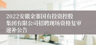 2022安徽金寨国有投资控股集团有限公司招聘现场资格复审递补公告