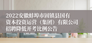 2022安徽蚌埠市固镇县国有资本投资运营（集团）有限公司招聘降低开考比例公告