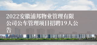 2022安徽浦邦物业管理有限公司公车管理项目招聘19人公告