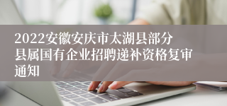 2022安徽安庆市太湖县部分县属国有企业招聘递补资格复审通知