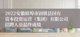 2022安徽蚌埠市固镇县国有资本投资运营（集团）有限公司招聘人员最终成绩