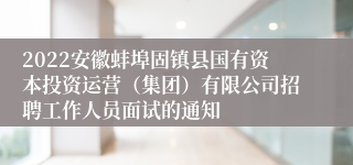 2022安徽蚌埠固镇县国有资本投资运营（集团）有限公司招聘工作人员面试的通知