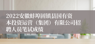 2022安徽蚌埠固镇县国有资本投资运营（集团）有限公司招聘人员笔试成绩