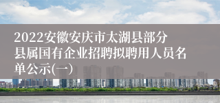 2022安徽安庆市太湖县部分县属国有企业招聘拟聘用人员名单公示(一）