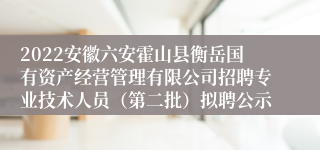 2022安徽六安霍山县衡岳国有资产经营管理有限公司招聘专业技术人员（第二批）拟聘公示